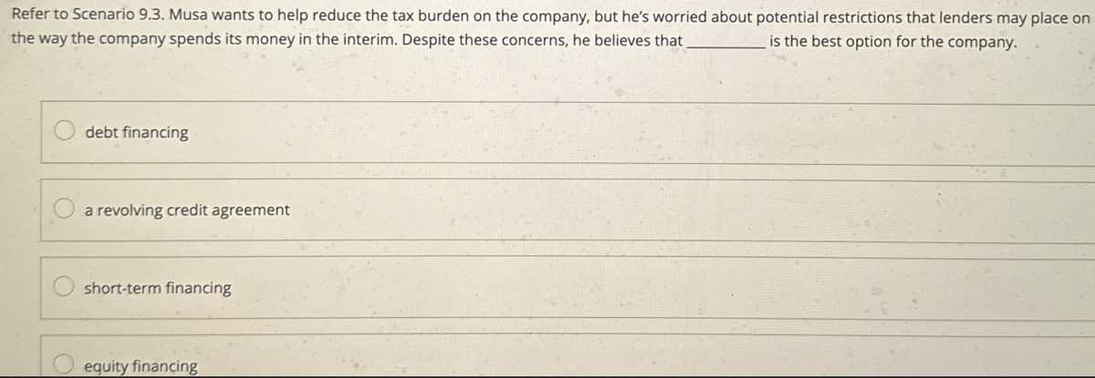 Refer to Scenario 9.3. Musa wants to help reduce the tax burden on the company, but he's worried about potential restrictions that lenders may place on
the way the company spends its money in the interim. Despite these concerns, he believes that
is the best option for the company.
debt financing
a revolving credit agreement
short-term financing
equity financing