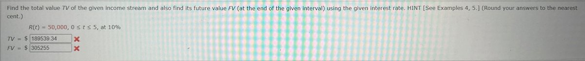 Find the total value TV of the given income stream and also find its future value FV (at the end of the given interval) using the given interest rate. HINT [See Examples 4, 5.] (Round your answers to the nearest
cent.)
TV =
R(t) 50,000, 0sts 5, at 10%
189539.34
FV
= 305255
x