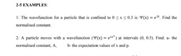 2-5 EXAMPLES:
1: The wavefunction for a particle that is confined to 0 Sxs 0.3 is: Y(x) = e. Find the
normalised constant.
2: A particle moves with a wavefunction (Y(x) = etx* ) at intervals (0, 0.5). Find: a- the
normalised constant, A,
b- the expectation values of x and p.
