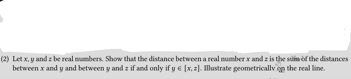 (2) Let x, y and z be real numbers. Show that the distance between a real number x and z is the sum of the distances
between x and y and between y and z if and only if y € [x, z]. Illustrate geometrically on the real line.