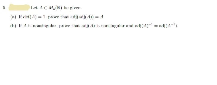 5.
Let A € M₂ (R) be given.
(a) If det(A) = 1, prove that adj (adj (4)) = A.
(b) If A is nonsingular, prove that adj(A) is nonsingular and adj(A)-¹ = adj(A-¹).