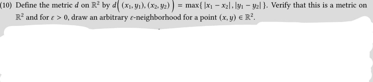 (10) Define the metric d on R² by d【 (x₁, y₁), (x2, Y2) ) = max{ |x1 − x2\,|y₁ − y2|}. Verify that this is a metric on
R² and for > 0, draw an arbitrary ɛ-neighborhood for a point (x, y) = R².