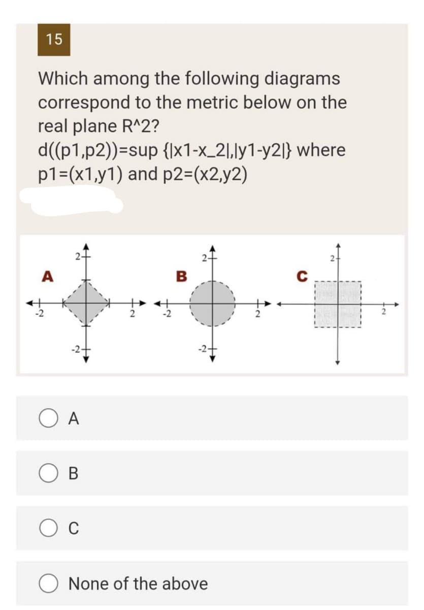 15
Which among the following diagrams
correspond to the metric below on the
real plane R^2?
d((p1,p2))=sup {1x1-x_21,ly1-y2l} where
p1=(x1,y1) and p2=(x2,y2)
A
B
C
O A
B
C
None of the above
-2