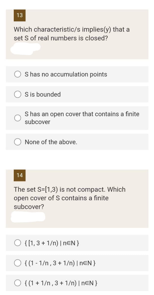 13
Which characteristic/s implies (y) that a
set S of real numbers is closed?
S has no accumulation points
S is bounded
S has an open cover that contains a finite
subcover
None of the above.
14
The set S=[1,3) is not compact. Which
open cover of S contains a finite
subcover?
O {[1, 3+1/n) | nEN }
O {(1-1/n, 3 + 1/n) | nEN }
O {(1+1/n, 3 + 1/n) | nEN }