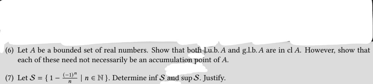 (6) Let A be a bounded set of real numbers. Show that both l.u.b. A and g.l.b. A are in cl A. However, show that
each of these need not necessarily be an accumulation point of A.
(7) Let S = { 1 − (−1)″ | n € N}. Determine inf S and sup S. Justify.
n