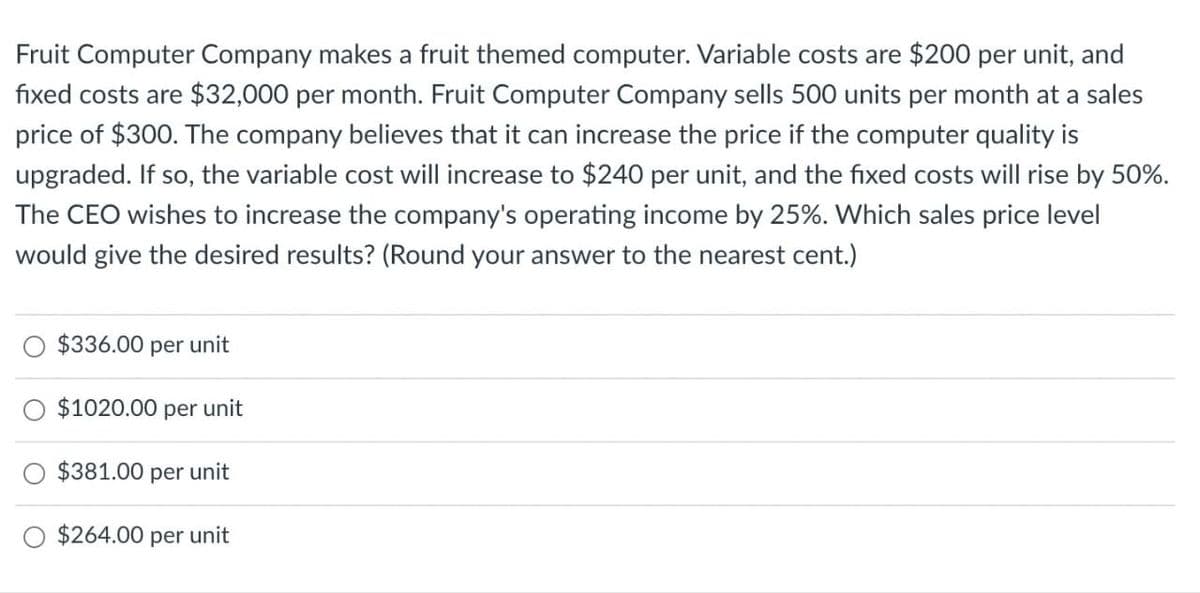 Fruit Computer Company makes a fruit themed computer. Variable costs are $200 per unit, and
fixed costs are $32,000 per month. Fruit Computer Company sells 500 units per month at a sales
price of $300. The company believes that it can increase the price if the computer quality is
upgraded. If so, the variable cost will increase to $240 per unit, and the fixed costs will rise by 50%.
The CEO wishes to increase the company's operating income by 25%. Which sales price level
would give the desired results? (Round your answer to the nearest cent.)
$336.00 per unit
$1020.00 per unit
$381.00 per unit
$264.00 per unit