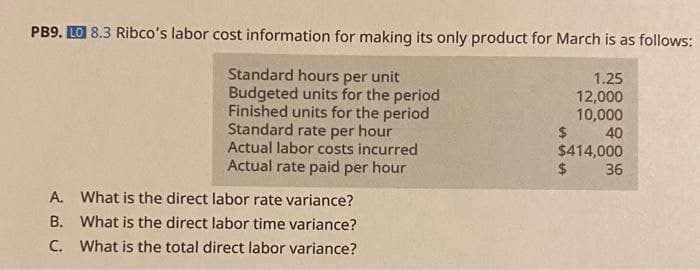 PB9. LO 8.3 Ribco's labor cost information for making its only product for March is as follows:
Standard hours per unit
Budgeted units for the period
Finished units for the period
Standard rate per hour
Actual labor costs incurred
Actual rate paid per hour
A. What is the direct labor rate variance?
B. What is the direct labor time variance?
C. What is the total direct labor variance?
1.25
12,000
10,000
40
$
$414,000
$
36