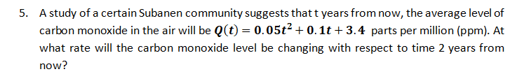 5. A study of a certain Subanen community suggests that t years from now, the average level of
carbon monoxide in the air will be Q(t) = 0.05t? + 0.1t + 3.4 parts per million (ppm). At
what rate will the carbon monoxide level be changing with respect to time 2 years from
now?
