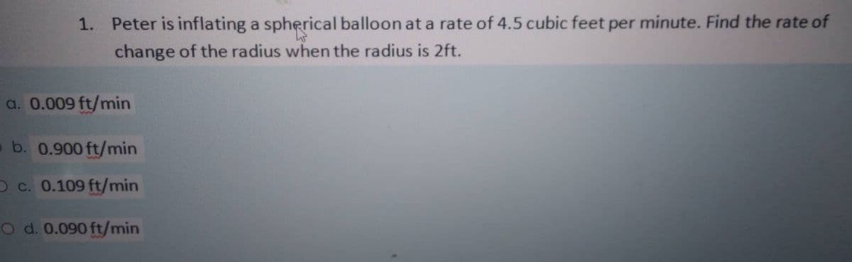 1. Peter is inflating a spherical balloon at a rate of 4.5 cubic feet per minute. Find the rate of
change of the radius when the radius is 2ft.
a. 0.009 ft/min
o b. 0.900 ft/min
O c. 0.109 ft/min
O d. 0.090 ft/min
