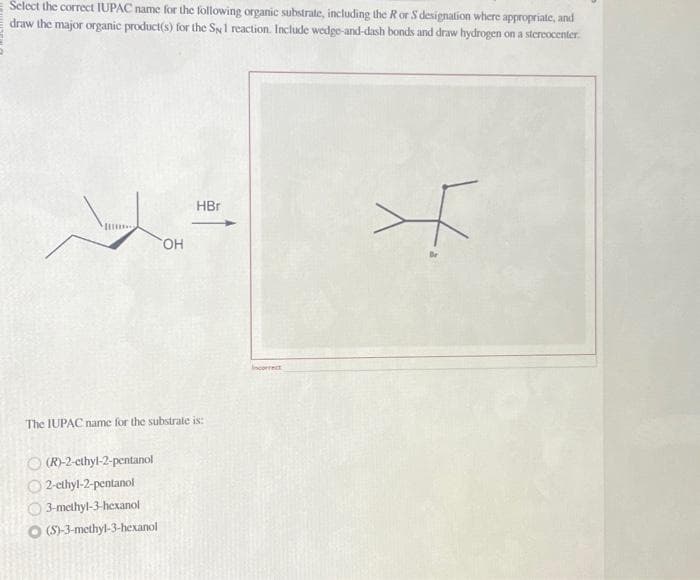 Select the correct IUPAC name for the following organic substrate, including the R or S designation where appropriate, and
draw the major organic product(s) for the Sy1 reaction. Include wedge-and-dash bonds and draw hydrogen on a stereocenter.
OH
ⓒ (R)-2-ethyl-2-pentanol
2-ethyl-2-pentanol
3-methyl-3-hexanol
(S)-3-methyl-3-hexanol
HB
The IUPAC name for the substrate is:
Incorrect
>*