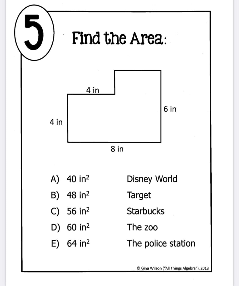 Find the Area:
4 in
6 in
4 in
8 in
A) 40 in?
Disney World
B) 48 in?
Target
C) 56 in²
Starbucks
D) 60 in?
The zoo
E) 64 in?
The police station
© Gina Wilson (“All Things Algebra"), 2013
