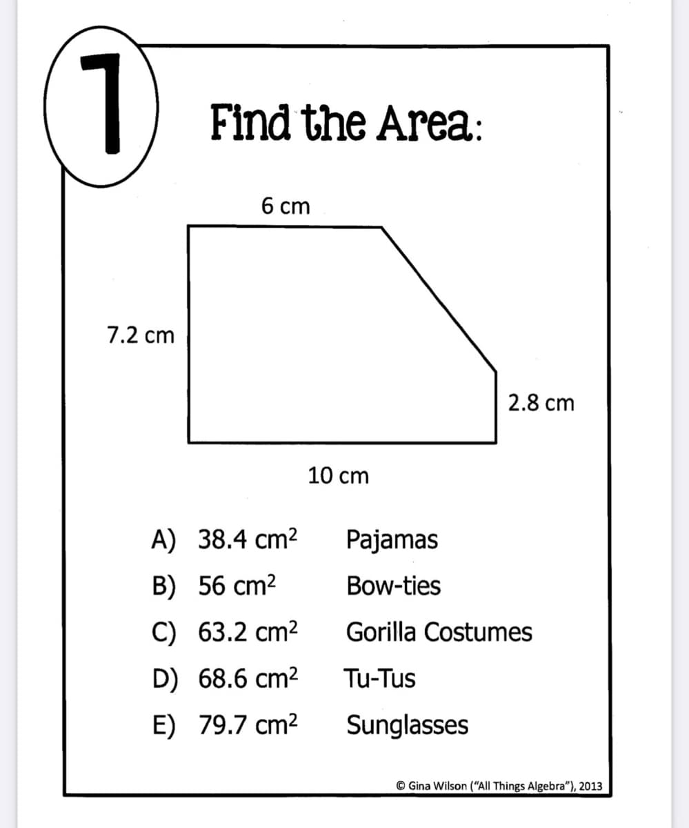 1
Find the Area:
6 cm
7.2 cm
2.8 cm
10 cm
A) 38.4 cm2
Pajamas
B) 56 cm2
Bow-ties
C) 63.2 cm2
Gorilla Costumes
D) 68.6 cm2
Tu-Tus
E) 79.7 cm2
Sunglasses
© Gina Wilson (“All Things Algebra"), 2013
