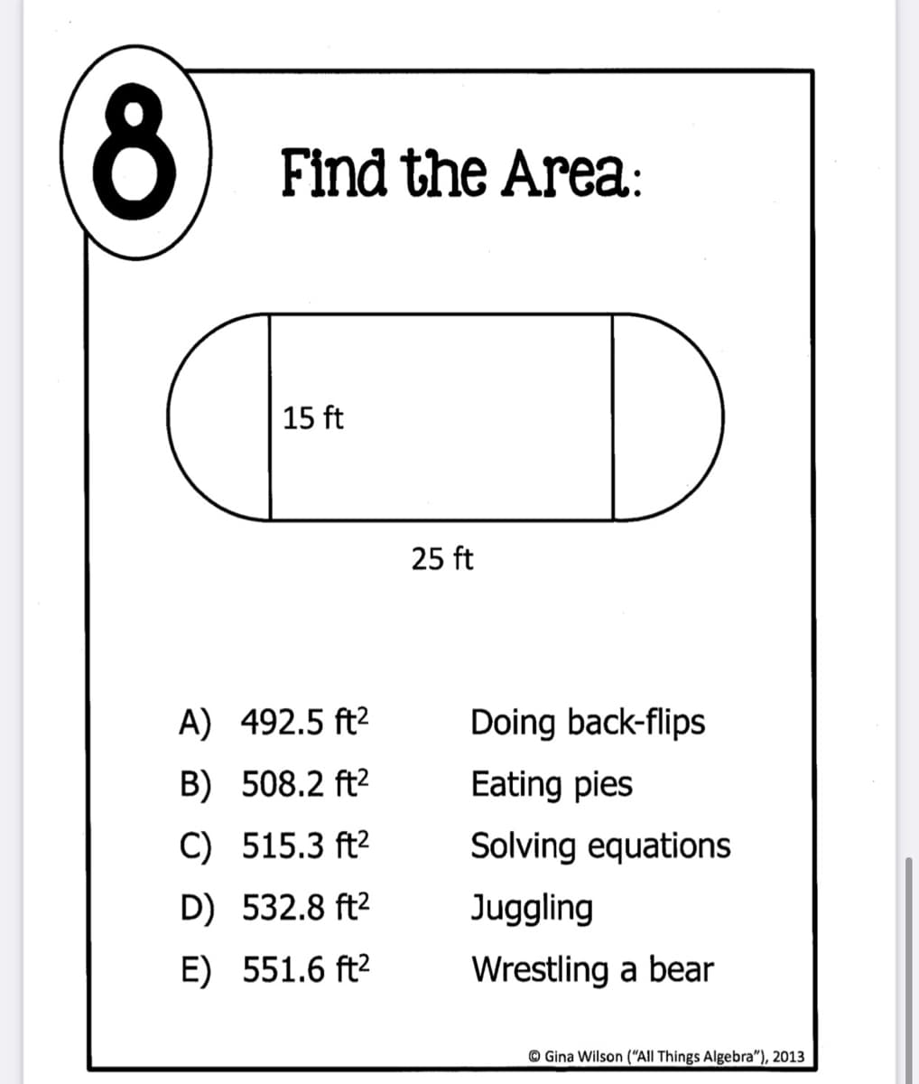 8
Find the Area:
15 ft
25 ft
A) 492.5 ft2
Doing back-flips
B) 508.2 ft2
Eating pies
C) 515.3 ft2
Solving equations
D) 532.8 ft2
Juggling
E) 551.6 ft2
Wrestling a bear
© Gina Wilson ("All Things Algebra"), 2013
