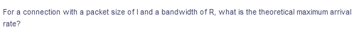 For a connection with a packet size of l and a bandwidth of R, what is the theoretical maximum arrival
rate?
