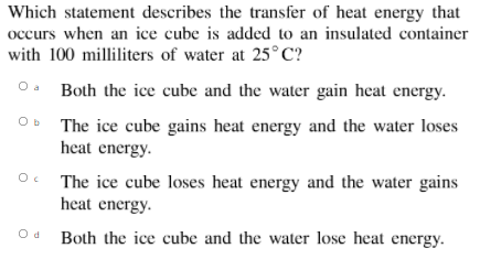 Which statement describes the transfer of heat energy that
occurs when an ice cube is added to an insulated container
with 100 milliliters of water at 25°C?
O. Both the ice cube and the water gain heat energy.
Ob The ice cube gains heat energy and the water loses
heat energy.
The ice cube loses heat energy and the water gains
heat energy.
Oc
Od Both the ice cube and the water lose heat energy.
