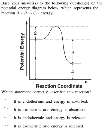 Base your answer(s) to the following question(s) on the
potential energy diagram below, which represents the
reaction A + B → C+ energy.
3
1
Reaction Coordinate
Which statement correctly describes this reaction?
O a
It is endothermic and energy is absorbed.
It is exothermic and energy is absorbed.
It is endothermic and energy is released.
O d
It is exothermic and energy is released.
Potential Energy
