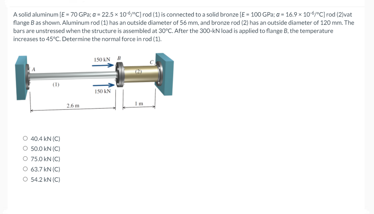 A solid aluminum [E = 70 GPa; a = 22.5 × 10-6/°C] rod (1) is connected to a solid bronze [E = 100 GPa; a = 16.9 × 10-6/°C] rod (2)vat
flange B as shown. Aluminum rod (1) has an outside diameter of 56 mm, and bronze rod (2) has an outside diameter of 120 mm. The
bars are unstressed when the structure is assembled at 30°C. After the 300-kN load is applied to flange B, the temperature
increases to 45°C. Determine the normal force in rod (1).
150 kN
A
(2)
(1)
150 kN
1 m
2.6 m
O 40.4 kN (C)
O 50.0 kN (C)
O 75.0 kN (C)
O 63.7 kN (C)
O 54.2 kN (C)
