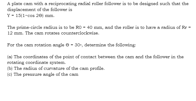 A plate cam with a reciprocating radial roller follower is to be designed such that the
displacement of the follower is
Y = 15(1-cos 20) mm.
The prime-circle radius is to be RO = 40 mm, and the roller is to have a radius of Rr
12 mm. The cam rotates counterclockwise.
For the cam rotation angle © = 30-, determine the following:
(a) The coordinates of the point of contact between the cam and the follower in the
rotating coordinate system.
(b) The radius of curvature of the cam profile.
(c) The pressure angle of the cam
