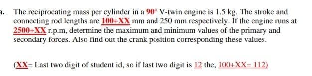 a. The reciprocating mass per cylinder in a 90° V-twin engine is 1.5 kg. The stroke and
connecting rod lengths are 100+XX mm and 250 mm respectively. If the engine runs at
2500+XX r.p.m, determine the maximum and minimum values of the primary and
secondary forces. Also find out the crank position corresponding these values.
(XX= Last two digit of student id, so if last two digit is 12 the, 100+XX= 112)
