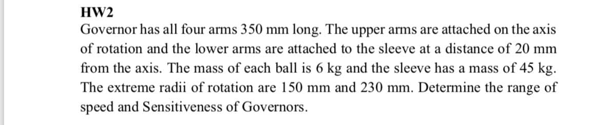 HW2
Governor has all four arms 350 mm long. The upper arms are attached on the axis
of rotation and the lower arms are attached to the sleeve at a distance of 20 mm
from the axis. The mass of each ball is 6 kg and the sleeve has a mass of 45 kg.
The extreme radii of rotation are 150 mm and 230 mm. Determine the range of
speed and Sensitiveness of Governors.
