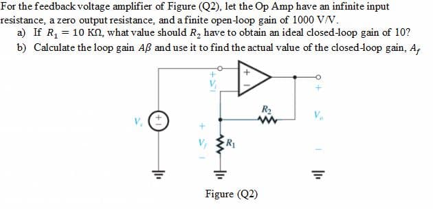 For the feedback voltage amplifier of Figure (Q2), let the Op Amp have an infinite input
resistance, a zero output resistance, and a finite open-loop gain of 1000 V/V.
a) If R1 = 10 KN, what value should R, have to obtain an ideal closed-loop gain of 10?
b) Calculate the loop gain Aß and use it to find the actual value of the closed-loop gain, A,
R2
Figure (Q2)
