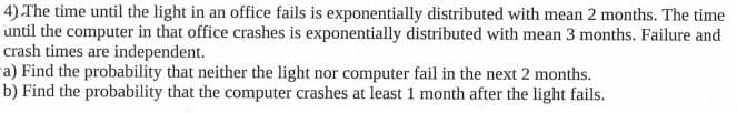 4) The time until the light in an office fails is exponentially distributed with mean 2 months. The time
until the computer in that office crashes is exponentially distributed with mean 3 months. Failure and
crash times are independent.
ra) Find the probability that neither the light nor computer fail in the next 2 months.
b) Find the probability that the computer crashes at least 1 month after the light fails.
