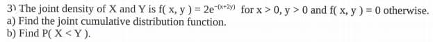 3) The joint density of X and Y is f( x, y) = 2e**2) for x > 0, y > 0 and f( x, y) = 0 otherwise.
a) Find the joint cumulative distribution function.
b) Find P( X <Y).
