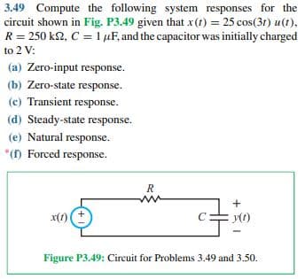 3.49 Compute the following system responses for the
circuit shown in Fig. P3.49 given that x(t) = 25 cos(31) u(t),
R = 250 k2, C = 1 µF, and the capacitor was initially charged
to 2 V:
(a) Zero-input response.
(b) Zero-state response.
(c) Transient response.
(d) Steady-state response.
(e) Natural response.
*() Forced response.
R
x(1)
C
Figure P3.49: Circuit for Problems 3.49 and3.50.
