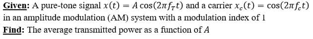 Given: A pure-tone signal x(t) = A cos(2nfrt) and a carrier x.(t) = cos(2nf.t)
in an amplitude modulation (AM) system with a modulation index of 1
Find: The average transmitted power as a function of A
