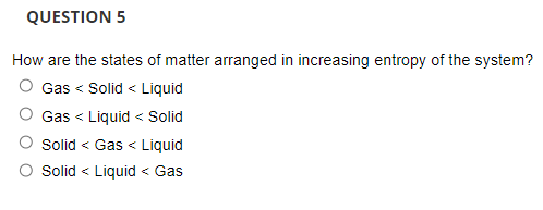 QUESTION 5
How are the states of matter arranged in increasing entropy of the system?
O Gas < Solid < Liquid
Gas < Liquid < Solid
Solid < Gas < Liquid
Solid < Liquid < Gas
