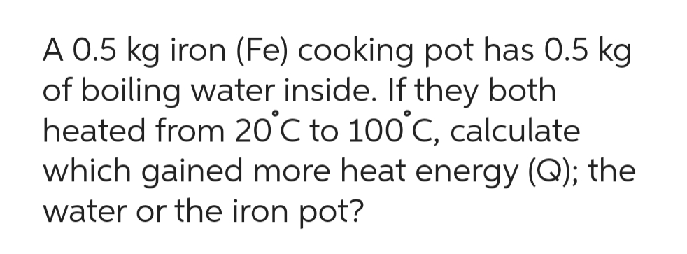 A 0.5 kg iron (Fe) cooking pot has 0.5 kg
of boiling water inside. If they both
heated from 20°C to 100°C, calculate
which gained more heat energy (Q); the
water or the iron pot?