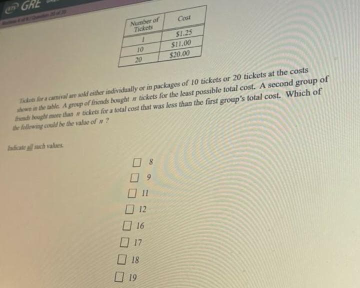 GRE
Number of
Tickets
1
10
20
08
09
012
Cost
$1.25
Tickets for a carnival are sold either individually or in packages of 10 tickets or 20 tickets at the costs
shown in the table. A group of friends bought n tickets for the least possible total cost. A second group of
friends bought more than a tickets for a total cost that was less than the first group's total cost. Which of
the following could be the value of n ?
Indicate all such values.
☐ 16
017
18
☐ 19
$11.00
$20.00
