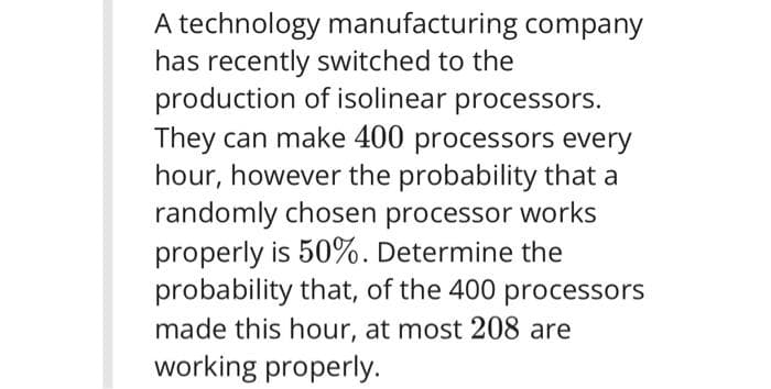 A technology manufacturing company
has recently switched to the
production of isolinear processors.
They can make 400 processors every
hour, however the probability that a
randomly chosen processor works
properly is 50%. Determine the
probability that, of the 400 processors
made this hour, at most 208 are
working properly.