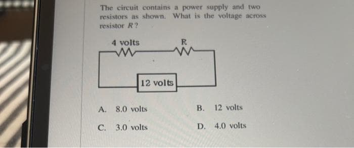 The circuit contains a power supply and two
resistors as shown. What is the voltage across
resistor R?
4 volts
www
12 volts
A. 8.0 volts
C. 3.0 volts
R
B. 12 volts
D. 4.0 volts