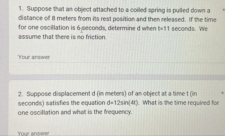 1. Suppose that an object attached to a coiled spring is pulled down a
distance of 8 meters from its rest position and then released. If the time
for one oscillation is 6 seconds, determine d when t=11 seconds. We
assume that there is no friction.
Your answer
2. Suppose displacement d (in meters) of an object at a time t (in
seconds) satisfies the equation d=12sin(4t). What is the time required for
one oscillation and what is the frequency.
Your answer