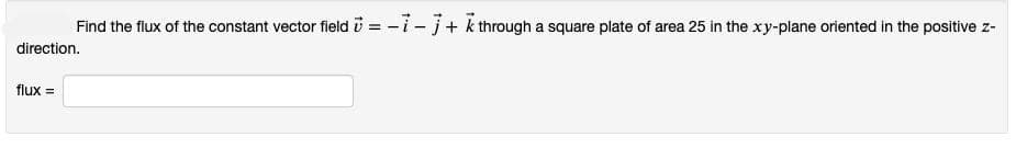 Find the flux of the constant vector field =-i-j+ k through a square plate of area 25 in the xy-plane oriented in the positive z-
direction.
flux =