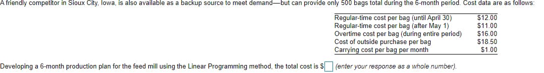 A friendly competitor in Sioux City, Iowa, is also available as a backup source to meet demand-but can provide only 500 bags total during the 6-month period. Cost data are as follows:
$12.00
$11.00
Regular-time cost per bag (until April 30)
Regular-time cost per bag (after May 1)
Overtime cost per bag (during entire period)
Cost of outside purchase per bag
Carrying cost per bag per month
(enter your response as a whole number).
Developing a 6-month production plan for the feed mill using the Linear Programming method, the total cost is $
$16.00
$18.50
$1.00