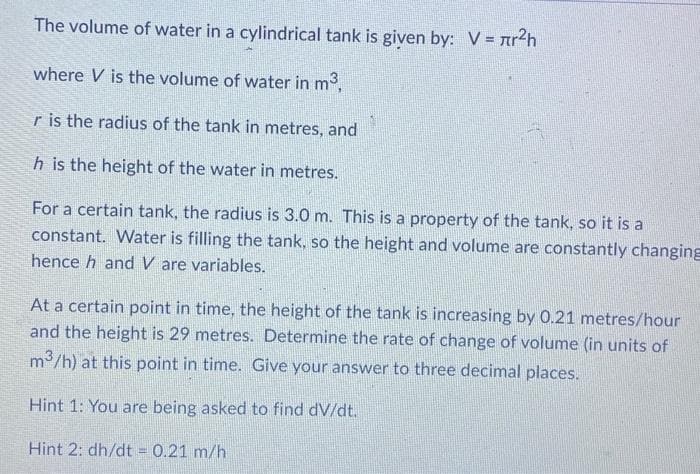 The volume of water in a cylindrical tank is given by: V = лr²h
where V is the volume of water in m³,
r is the radius of the tank in metres, and
h is the height of the water in metres.
For a certain tank, the radius is 3.0 m. This is a property of the tank, so it is a
constant. Water is filling the tank, so the height and volume are constantly changing
hence h and V are variables.
At a certain point in time, the height of the tank is increasing by 0.21 metres/hour
and the height is 29 metres. Determine the rate of change of volume (in units of
m³/h) at this point in time. Give your answer to three decimal places.
Hint 1: You are being asked to find dv/dt.
Hint 2: dh/dt = 0.21 m/h