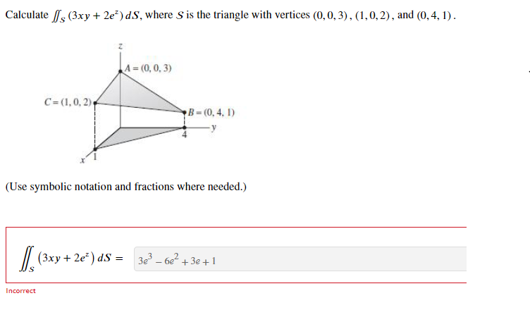 Calculate // (3xy + 2e²) dS, where S is the triangle with vertices (0, 0, 3), (1, 0, 2), and (0, 4, 1).
C= (1, 0, 2),
A = (0,0,3)
Incorrect
(Use symbolic notation and fractions where needed.)
[(3xy + 2e²) ds =
B=(0,4, 1)
3e³6e²+3+1