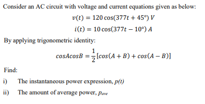 Consider an AC circuit with voltage and current equations given as below:
v(t) = 120 cos(377t + 45°) V
i(t) = 10 cos(377t – 10°) A
By applying trigonometric identity:
1
cosAcosB = (cos(A + B) + cos(A – B)]
Find:
i)
The instantaneous power expression, p(t)
ii) The amount of average power, Pave
