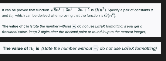 It can be proved that function √8n¹+3n² - 2n + 1 is O(n²). Specify a pair of constants c
and 720, which can be derived when proving that the function is O(n²).
The value of c is (state the number without; do not use LaTeX formatting; if you get a
fractional value, keep 2 digits after the decimal point or round it up to the nearest integer)
The value of nois (state the number without =; do not use LaTeX formatting)