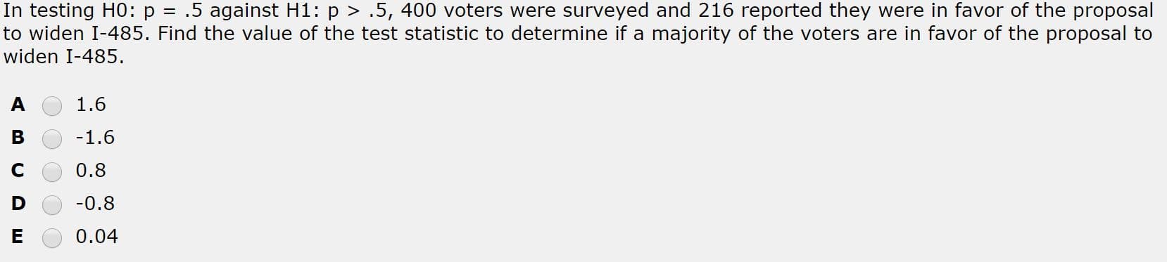 In testing H0: p = .5 against H1: p > .5, 400 voters were surveyed and 216 reported they were in favor of the proposal
to widen I-485. Find the value of the test statistic to determine if a majority of the voters are in favor of the proposal to
widen I-485.
1.6
-1.6
0.8
-0.8
0.04
ш
