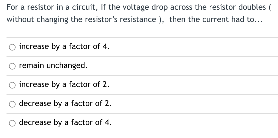 For a resistor in a circuit, if the voltage drop across the resistor doubles (
without changing the resistor's resistance), then the current had to...
increase by a factor of 4.
remain unchanged.
increase by a factor of 2.
decrease by a factor of 2.
decrease by a factor of 4.