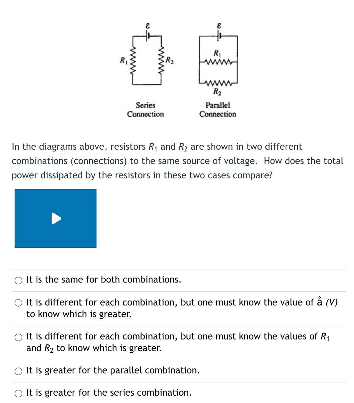 &
E
R₁
04
R₂
Series
Connection
Parallel
Connection
In the diagrams above, resistors R₁ and R₂ are shown in two different
combinations (connections) to the same source of voltage. How does the total
power dissipated by the resistors in these two cases compare?
It is the same for both combinations.
It is different for each combination, but one must know the value of å (V)
to know which is greater.
It is different for each combination, but one must know the values of R₁
and R₂ to know which is greater.
It is greater for the parallel combination.
It is greater for the series combination.
www