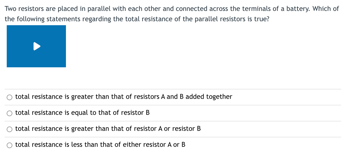 Two resistors are placed in parallel with each other and connected across the terminals of a battery. Which of
the following statements regarding the total resistance of the parallel resistors is true?
total resistance is greater than that of resistors A and B added together
total resistance is equal to that of resistor B
total resistance is greater than that of resistor A or resistor B
total resistance is less than that of either resistor A or B