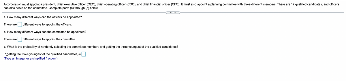 A corporation must appoint a president, chief executive officer (CEO), chief operating officer (cOO), and chief financial officer (CFO). It must also appoint a planning committee with three different members. There are 17 qualified candidates, and officers
can also serve on the committee. Complete parts (a) through (c) below.
a. How many different ways can the officers be appointed?
There are
different ways to appoint the officers.
b. How many different ways can the committee be appointed?
There are
different ways to appoint the committee.
c. What is the probability of randomly selecting the committee members and getting the three youngest of the qualified candidates?
P(getting the three youngest of the qualified candidates) =
(Type an integer or a simplified fraction.)
