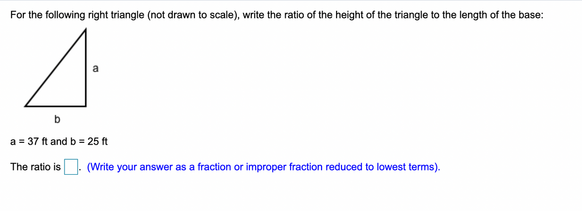 For the following right triangle (not drawn to scale), write the ratio of the height of the triangle to the length of the base:
a
b
a = 37 ft and b = 25 ft
%3D
%3D
The ratio is . (Write your answer as a fraction or improper fraction reduced to lowest terms).
