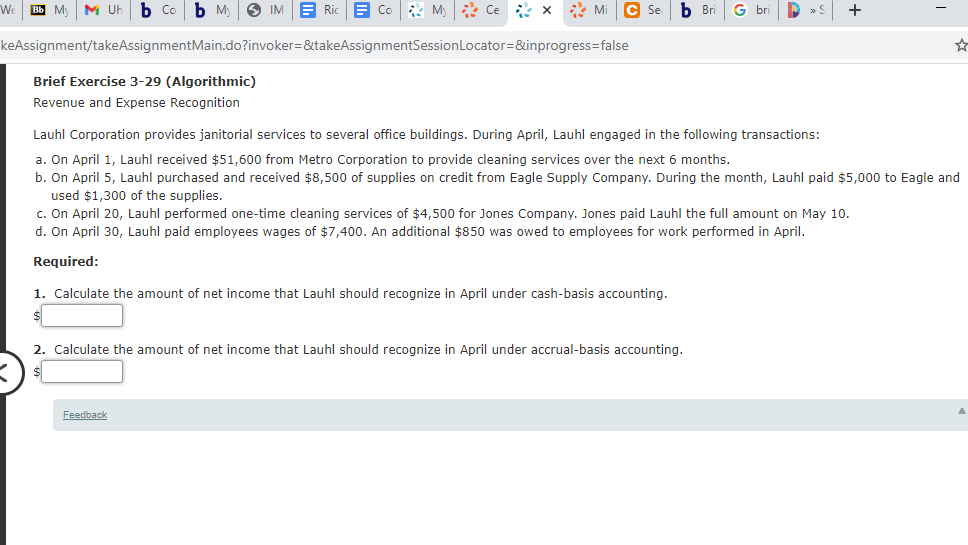 We
Bb My
M Uh
b Co
b M)
6 IM
E Ric
E Co M) Ce * x * Mi
C Se
b Bri
G bri
+
keAssignment/takeAssignmentMain.do?invoker=&takeAssignmentSessionLocator=&inprogress=false
Brief Exercise 3-29 (Algorithmic)
Revenue and Expense Recognition
Lauhl Corporation provides janitorial services to several office buildings. During April, Lauhl engaged in the following transactions:
a. On April 1, Lauhl received $51,600 from Metro Corporation to provide cleaning services over the next 6 months.
b. On April 5, Lauhl purchased and received $8,500 of supplies on credit from Eagle Supply Company. During the month, Lauhl paid $5,000 to Eagle and
used $1,300 of the supplies.
c. On April 20, Lauhl performed one-time cleaning services of $4,500 for Jones Company. Jones paid Lauhl the full amount on May 10.
d. On April 30, Lauhl paid employees wages of $7,400. An additional $850 was owed to employees for work performed in April.
Required:
1. Calculate the amount of net income that Lauhl should recognize in April under cash-basis accounting.
2. Calculate the amount of net income that Lauhl should recognize in April under accrual-basis accounting.
Feedback
