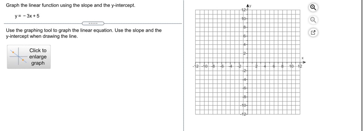 Graph the linear function using the slope and the y-intercept.
Ay
y = - 3x + 5
10-
Use the graphing tool to graph the linear equation. Use the slope and the
y-intercept when drawing the line.
Click to
2-
enlarge
graph
to
16 12
