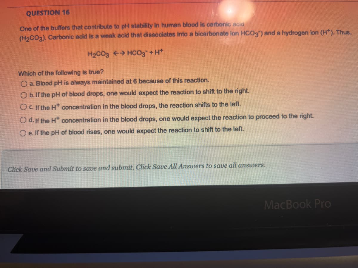 QUESTION 16
One of the buffers that contribute to pH stability in human blood is carbonic acid
(H₂CO3). Carbonic acid is a weak acid that dissociates into a bicarbonate ion HCO3") and a hydrogen ion (H+). Thus,
H₂CO3
→ HCO3* + H+
Which of the following is true?
a. Blood pH is always maintained at 6 because of this reaction.
b. If the pH of blood drops, one would expect the reaction to shift to the right.
OC. If the H* concentration in the blood drops, the reaction shifts to the left.
Od. If the H* concentration in the blood drops, one would expect the reaction to proceed to the right.
Oe. If the pH of blood rises, one would expect the reaction to shift to the left.
Click Save and Submit to save and submit. Click Save All Answers to save all answers.
MacBook Pro